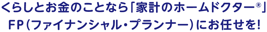 くらしとお金のことなら「家計のホームドクター<sup>®</sup>」FP（ファイナンシャル・プランナー）にお任せを！